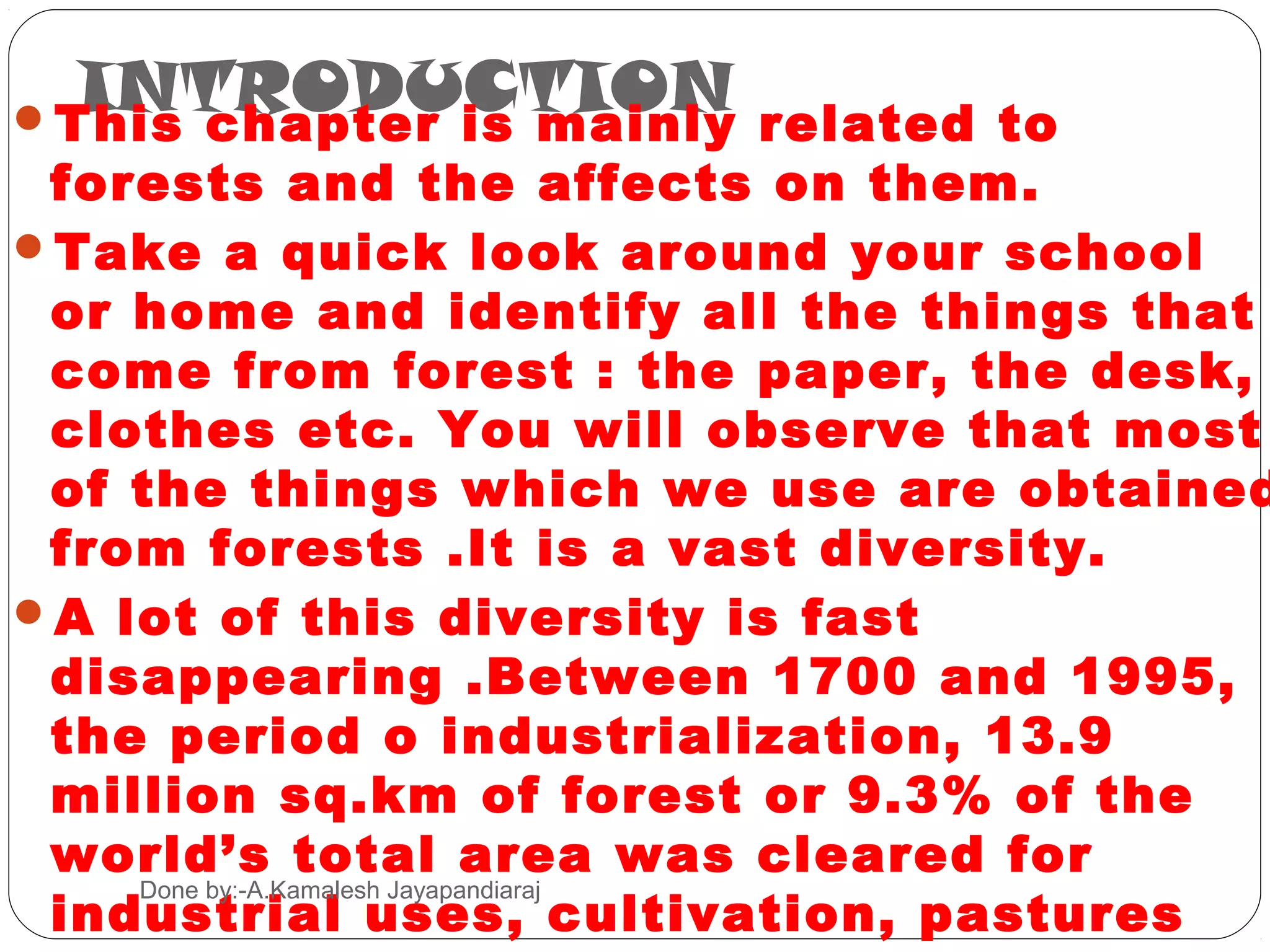 INTRODUCTION
This chapter is mainly related to
 forests and the affects on them.
Take a quick look around your school
 or home and identify all the things that
 come from forest : the paper, the desk,
 clothes etc. You will observe that most
 of the things which we use are obtained
 from forests .It is a vast diversity.
A lot of this diversity is fast
 disappearing .Between 1700 and 1995,
 the period o industrialization, 13.9
 million sq.km of forest or 9.3% of the
 world’s total area was cleared for
 industrial uses, cultivation, pastures
    Done by:-A.Kamalesh Jayapandiaraj
 