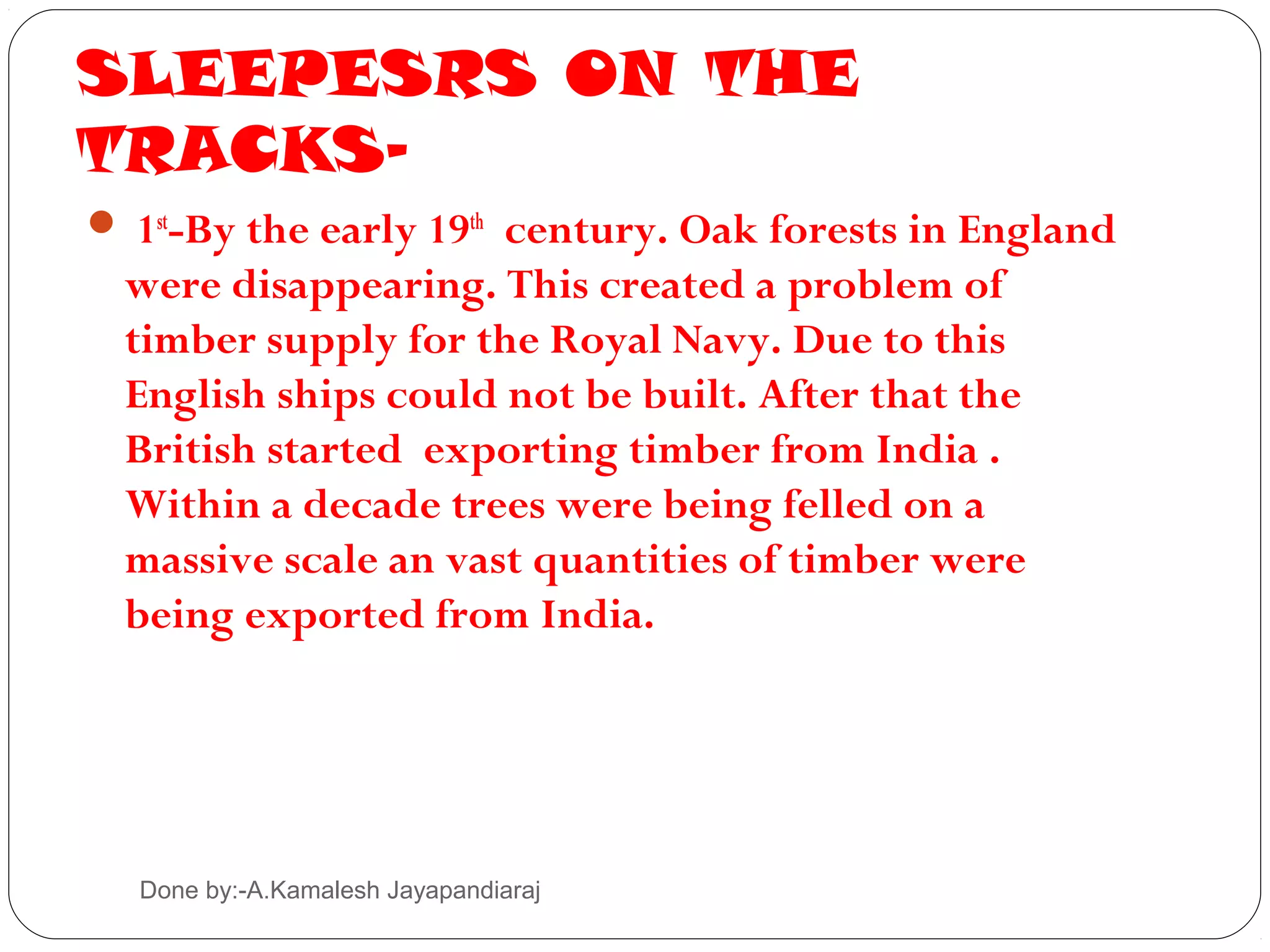 SLEEPESRS ON THE
TRACKS-
 1st-By the early 19th century. Oak forests in England
  were disappearing. This created a problem of
  timber supply for the Royal Navy. Due to this
  English ships could not be built. After that the
  British started exporting timber from India .
  Within a decade trees were being felled on a
  massive scale an vast quantities of timber were
  being exported from India.




  Done by:-A.Kamalesh Jayapandiaraj
 
