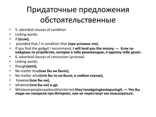 Придаточные предложения
обстоятельственные
• 5. adverbial clauses of condition
• Linking words:
• if (если),
• provided that / in condition that (при условии что).
• If you find the gadget I recommend, I will lend you the money. — Если ты
найдешь то устройство, которое я тебе рекомендую, я одолжу тебе денег.
• 6. adverbial clauses of concession (уступки)
• Linking words:
• though(хотя),
• No matter how(как бы ни было),
• No matter what(что бы то ни было, в любом случае),
• however(как бы ни),
• whatever(что бы ни) и др.
• WhateverpeoplesayabouttheInternet,they'renotgoingtostopusingit. — Что бы
люди ни говорили про Интернет, они не перестанут им пользоваться.
 