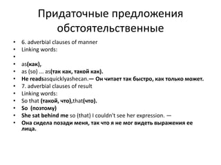 Придаточные предложения
обстоятельственные
• 6. adverbial clauses of manner
• Linking words:
•
• as(как),
• as (so) ... as(так как, такой как).
• Не readsasquicklyashecan.— Он читает так быстро, как только может.
• 7. adverbial clauses of result
• Linking words:
• So that (такой, что),that(что).
• So (поэтому)
• She sat behind me so (that) I couldn't see her expression. —
• Она сидела позади меня, так что я не мог видеть выражения ее
лица.
 