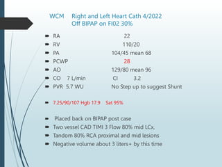 WCM Right and Left Heart Cath 4/2022
Off BIPAP on FI02 30%
 RA 22
 RV 110/20
 PA 104/45 mean 68
 PCWP 28
 AO 129/80 mean 96
 CO 7 L/min CI 3.2
 PVR 5.7 WU No Step up to suggest Shunt
 7.25/90/107 Hgb 17.9 Sat 95%
 Placed back on BIPAP post case
 Two vessel CAD TIMI 3 Flow 80% mid LCx,
 Tandom 80% RCA proximal and mid lesions
 Negative volume about 3 liters+ by this time
 