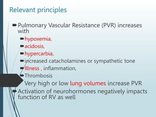 Pulmonary Vascular Resistance (PVR) increases
with
hypoxemia,
acidosis,
hypercarbia,
increased catacholamines or sympathetic tone
Illness , inflammation,
Thrombosis
 Very high or low lung volumes increase PVR
Activation of neurohormones negatively impacts
function of RV as well
Relevant principles
 