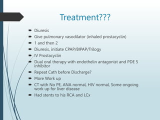 Treatment???
 Diuresis
 Give pulmonary vasodilator (inhaled prostacyclin)
 1 and then 2
 Diuresis, initiate CPAP/BIPAP/Trilogy
 IV Prostacyclin
 Dual oral therapy with endothelin antagonist and PDE 5
inhibitor
 Repeat Cath before Discharge?
 More Work up
 CT with No PE, ANA normal, HIV normal, Some ongoing
work up for liver disease
 Had stents to his RCA and LCx
 