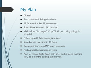 My Plan
 Diuresis
 Sent home with Trilogy Machine
 02 for exertion Per PT assessment
 Shock Liver resolved. AKI resolved
 VBG before Discharge 7.43 pC02 48 post using trilogy in
hospital
 Follow up with Pulmonologist / Sleep
 Seen back in my clinic in 10 Days
 Decreased diuretic, pBNP much improved
 Feeling best he has been in years
 Plan for repeat Right heart cath after on his Sleep machine
for 2 to 3 months as long as he is well
 