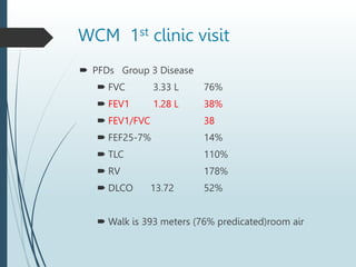 WCM 1st clinic visit
 PFDs Group 3 Disease
 FVC 3.33 L 76%
 FEV1 1.28 L 38%
 FEV1/FVC 38
 FEF25-7% 14%
 TLC 110%
 RV 178%
 DLCO 13.72 52%
 Walk is 393 meters (76% predicated)room air
 