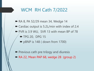 WCM RH Cath 7/2022
 RA 8, PA 52/29 mean 34, Wedge 14
 Cardiac output is 5.2L/min with index of 2.4
 PVR is 3.9 WU, SVR 13 with mean BP of 78
 TPG 20, DPG 15
 pBNP is 148 ( down from 1700)
 Previous cath pre trilogy and diuresis
 RA 22, Mean PAP 68, wedge 28 (group 2)
 