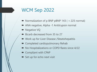 WCM Sep 2022
 Normalization of p BNP pBNP 143 ( < 225 normal)
 ANA negative, Alpha -1 Antitrypsin normal
 Negative VQ
 Bicarb decreased from 35 to 27
 Work up for Liver Disease /Steatohepatitis
 Completed cardiopulmonary Rehab
 No Hospitalizations or COPD flares since 4/22
 Compliant with CPAP
 Set up for echo next visit
 