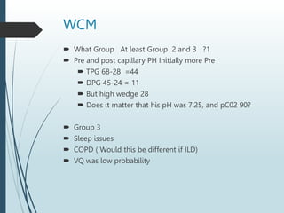 WCM
 What Group At least Group 2 and 3 ?1
 Pre and post capillary PH Initially more Pre
 TPG 68-28 =44
 DPG 45-24 = 11
 But high wedge 28
 Does it matter that his pH was 7.25, and pC02 90?
 Group 3
 Sleep issues
 COPD ( Would this be different if ILD)
 VQ was low probability
 