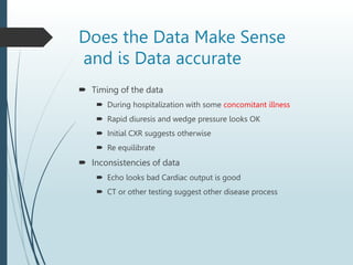 Does the Data Make Sense
and is Data accurate
 Timing of the data
 During hospitalization with some concomitant illness
 Rapid diuresis and wedge pressure looks OK
 Initial CXR suggests otherwise
 Re equilibrate
 Inconsistencies of data
 Echo looks bad Cardiac output is good
 CT or other testing suggest other disease process
 