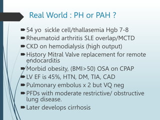 Real World : PH or PAH ?
54 yo sickle cell/thallasemia Hgb 7-8
Rheumatoid arthritis SLE overlap/MCTD
CKD on hemodialysis (high output)
History Mitral Valve replacement for remote
endocarditis
Morbid obesity, (BMI>50) OSA on CPAP
LV EF is 45%, HTN, DM, TIA, CAD
Pulmonary embolus x 2 but VQ neg
PFDs with moderate restrictive/ obstructive
lung disease.
Later develops cirrhosis
 