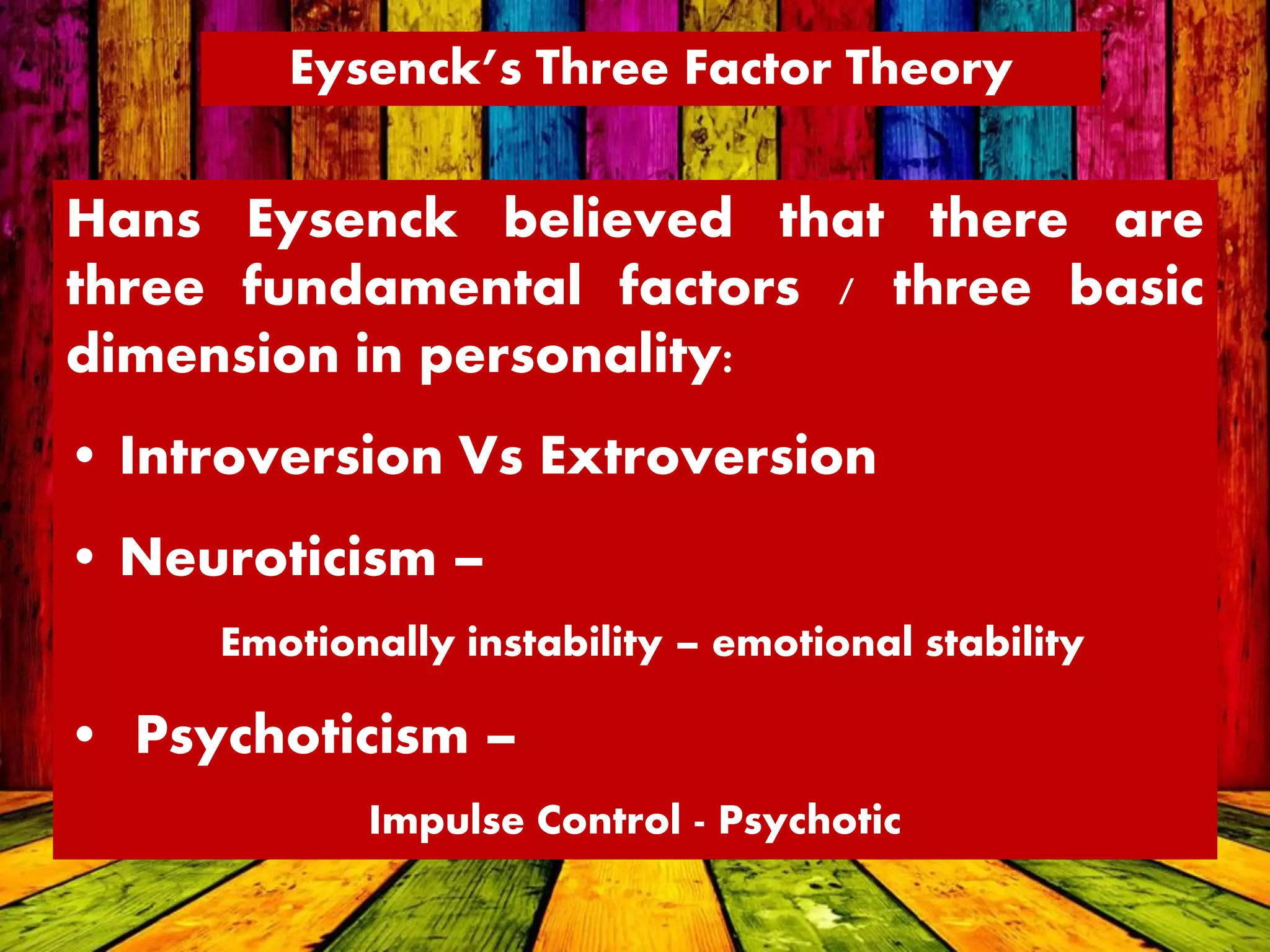 Eysenck’s Three Factor Theory
Hans Eysenck believed that there are
three fundamental factors / three basic
dimension in personality:
• Introversion Vs Extroversion
• Neuroticism –
Emotionally instability – emotional stability
• Psychoticism –
Impulse Control - Psychotic
 