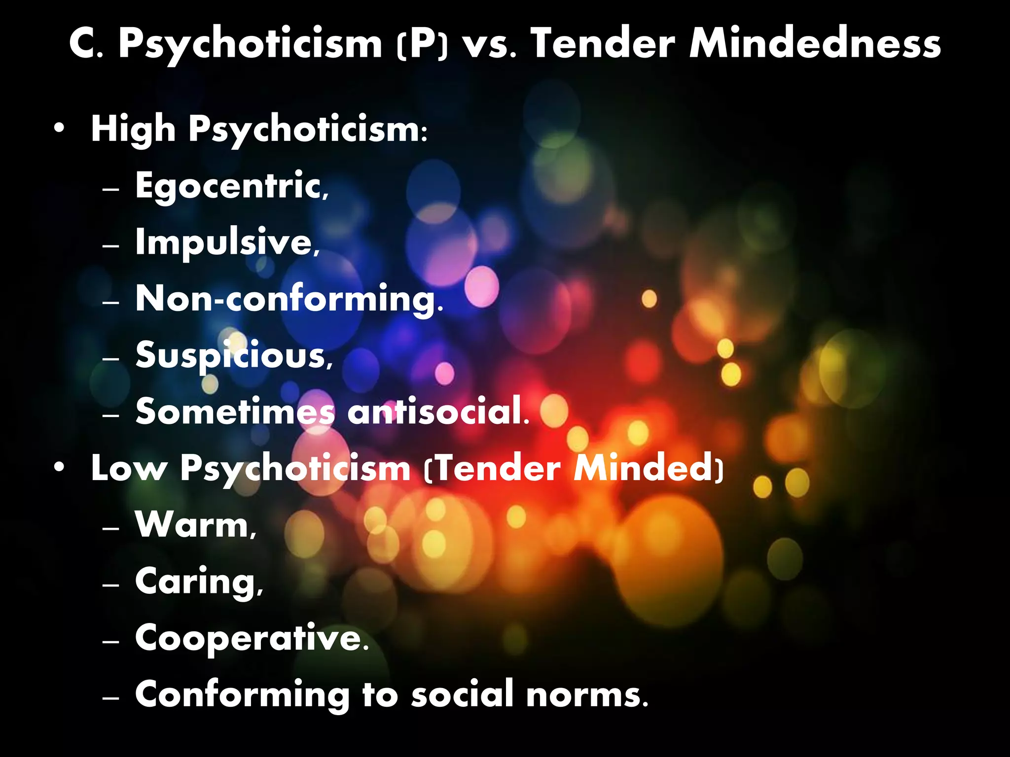 C. Psychoticism (P) vs. Tender Mindedness
• High Psychoticism:
– Egocentric,
– Impulsive,
– Non-conforming.
– Suspicious,
– Sometimes antisocial.
• Low Psychoticism (Tender Minded)
– Warm,
– Caring,
– Cooperative.
– Conforming to social norms.
 