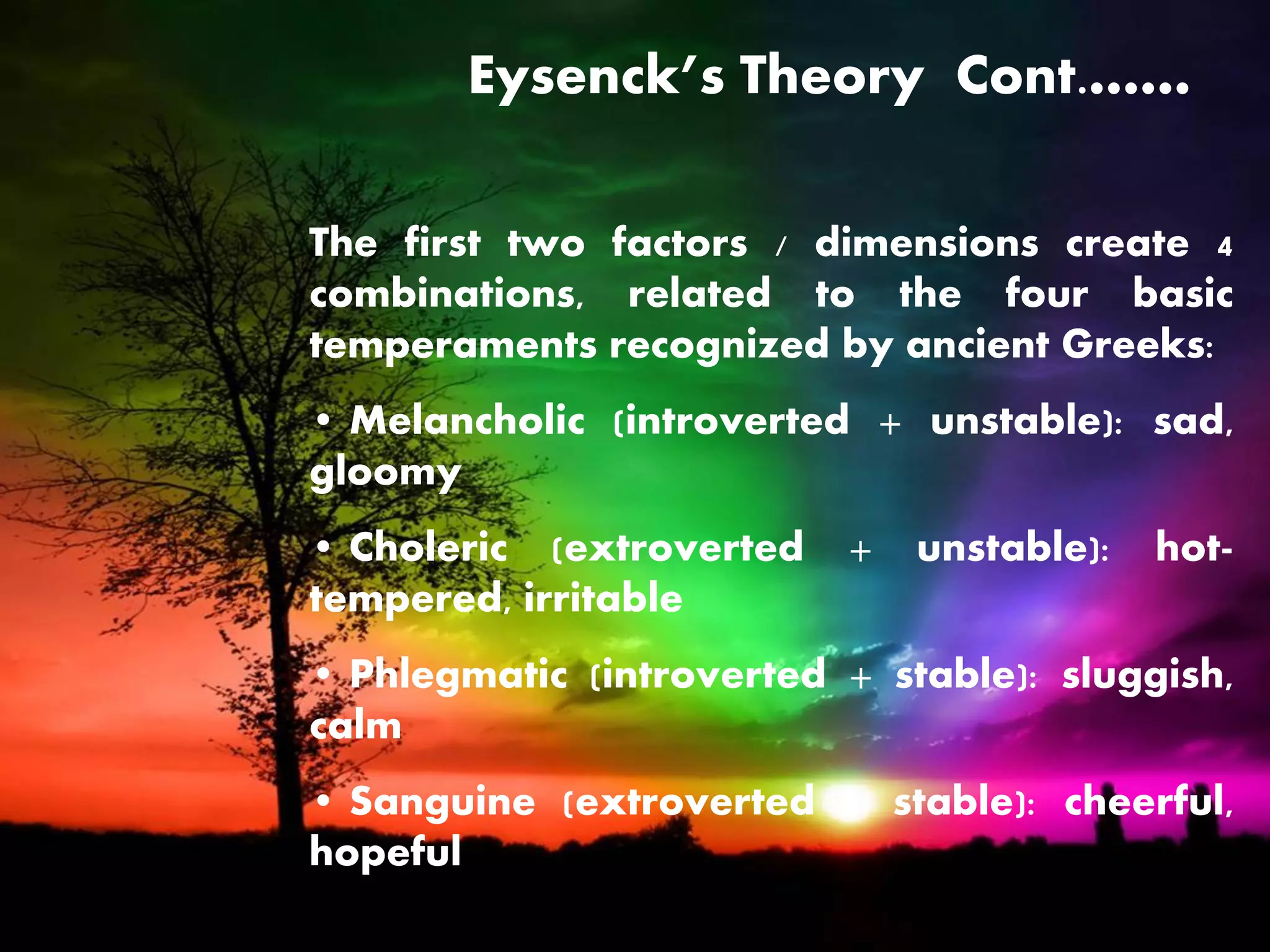 Eysenck’s Theory Cont.……
The first two factors / dimensions create 4
combinations, related to the four basic
temperaments recognized by ancient Greeks:
• Melancholic (introverted + unstable): sad,
gloomy
• Choleric (extroverted + unstable): hot-
tempered, irritable
• Phlegmatic (introverted + stable): sluggish,
calm
• Sanguine (extroverted + stable): cheerful,
hopeful
 
