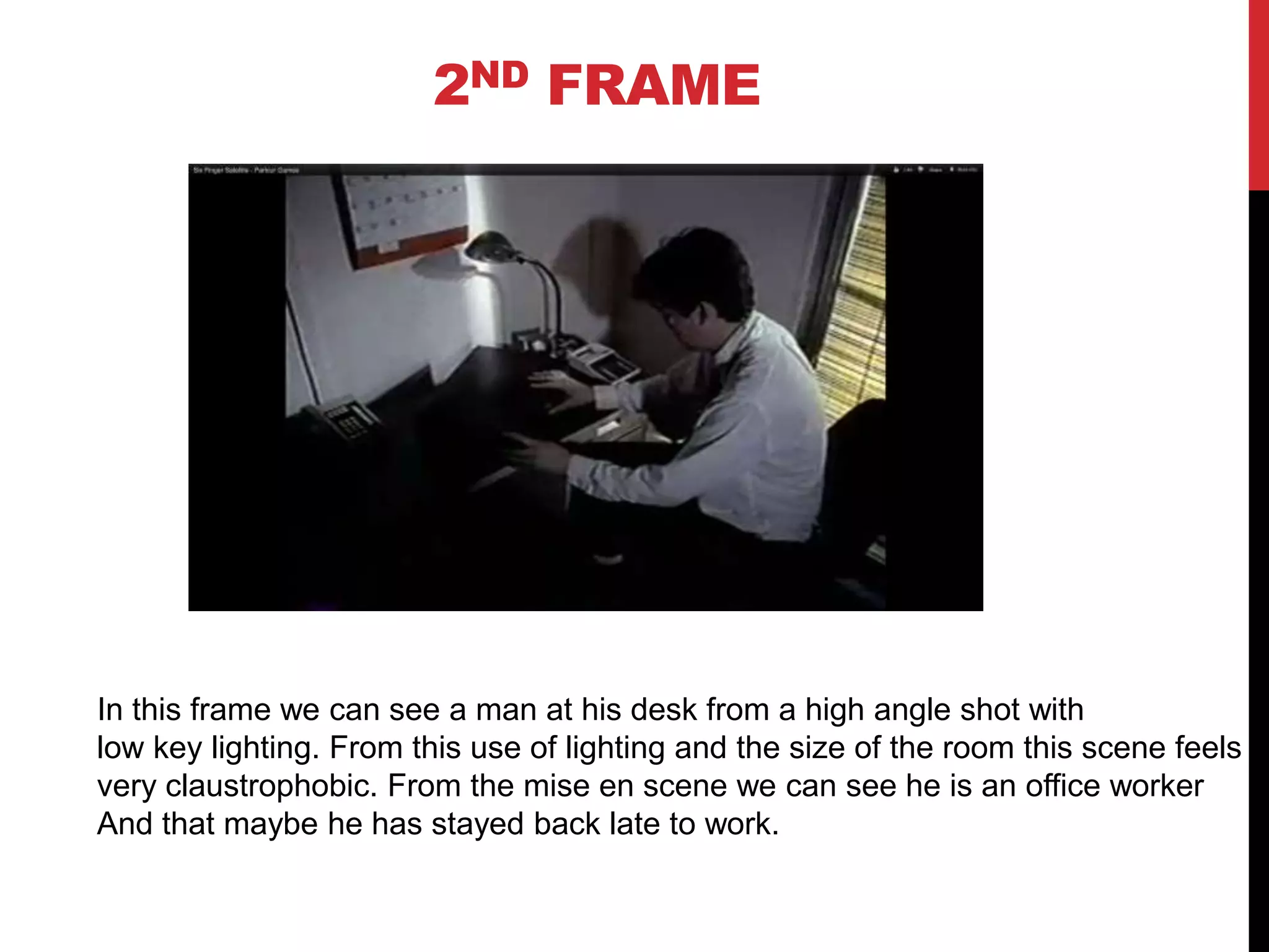 2ND FRAME




In this frame we can see a man at his desk from a high angle shot with
low key lighting. From this use of lighting and the size of the room this scene feels
very claustrophobic. From the mise en scene we can see he is an office worker
And that maybe he has stayed back late to work.
 