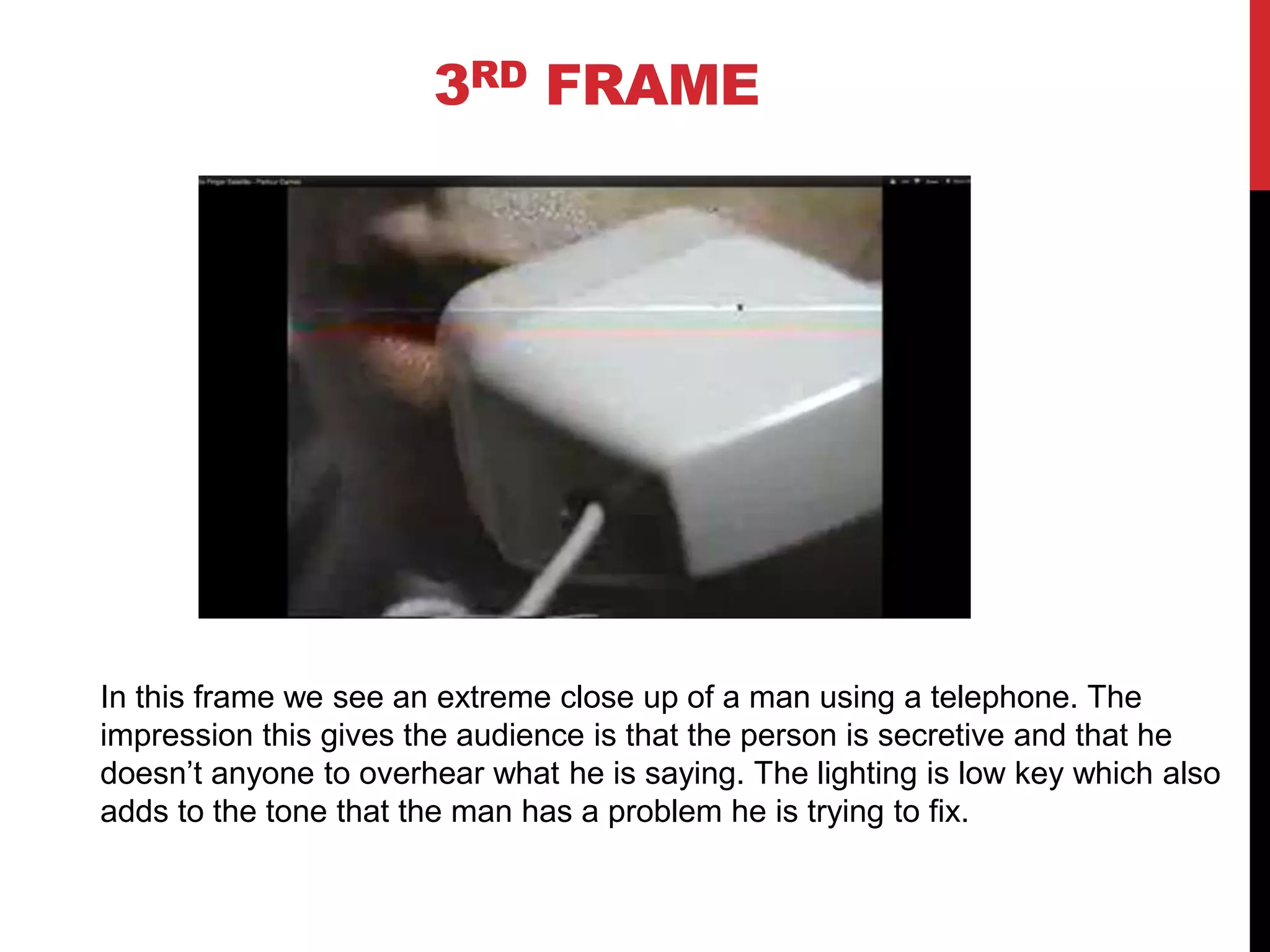 3RD FRAME




In this frame we see an extreme close up of a man using a telephone. The
impression this gives the audience is that the person is secretive and that he
doesn’t anyone to overhear what he is saying. The lighting is low key which also
adds to the tone that the man has a problem he is trying to fix.
 