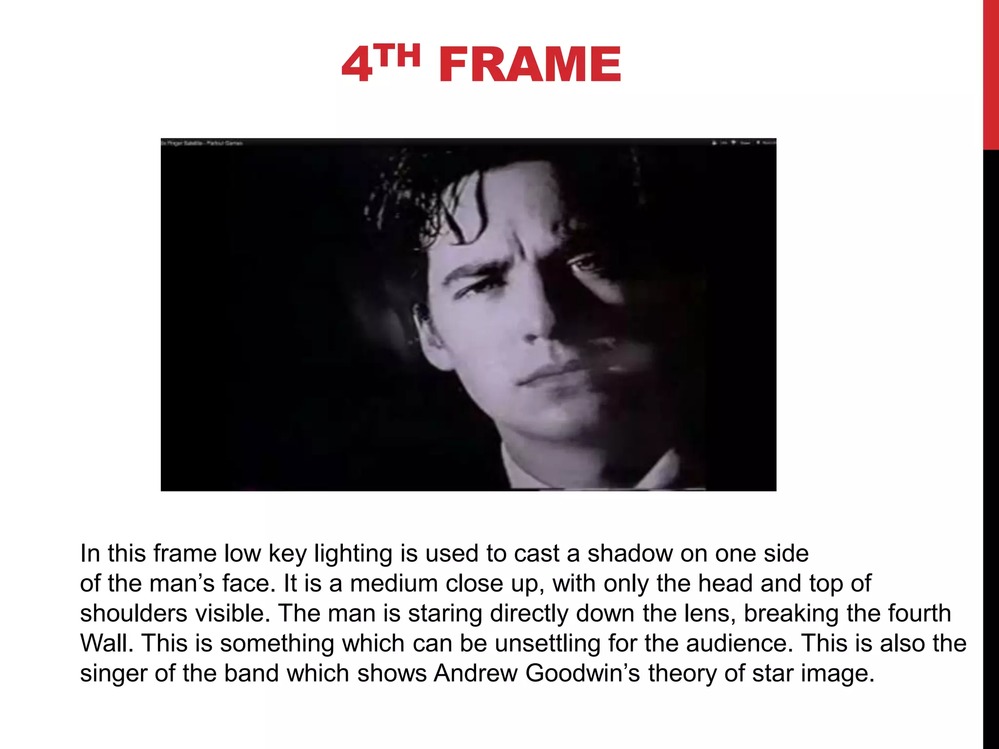 4TH FRAME




In this frame low key lighting is used to cast a shadow on one side
of the man’s face. It is a medium close up, with only the head and top of
shoulders visible. The man is staring directly down the lens, breaking the fourth
Wall. This is something which can be unsettling for the audience. This is also the
singer of the band which shows Andrew Goodwin’s theory of star image.
 