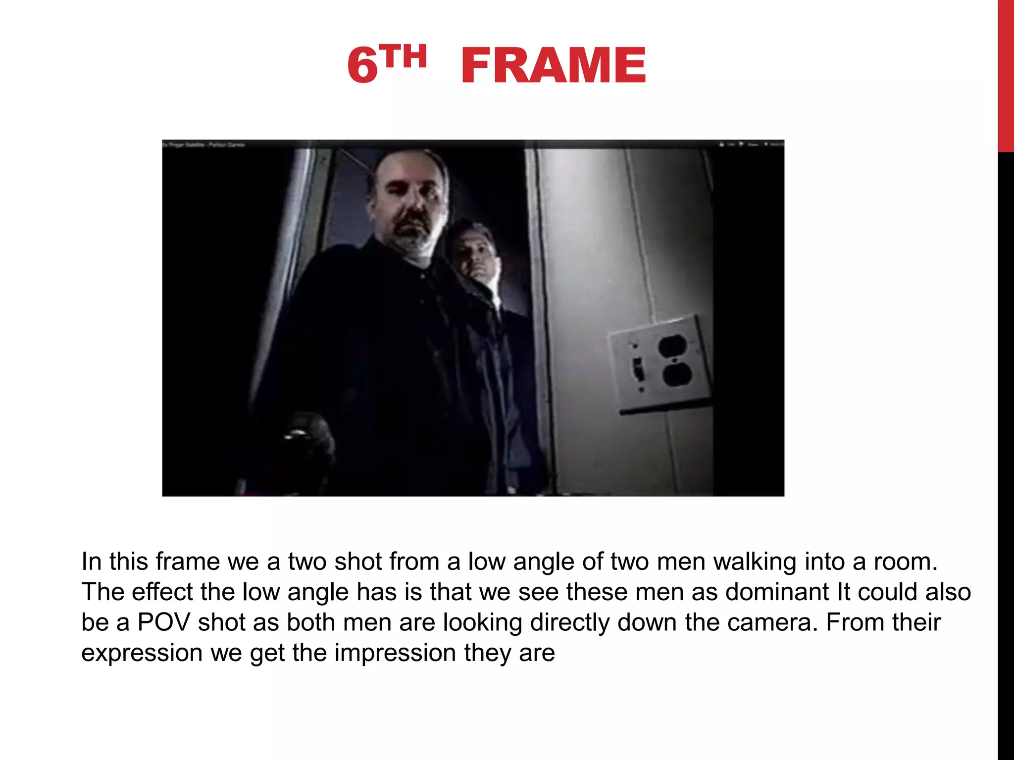 6TH FRAME




In this frame we a two shot from a low angle of two men walking into a room.
The effect the low angle has is that we see these men as dominant It could also
be a POV shot as both men are looking directly down the camera. From their
expression we get the impression they are
 