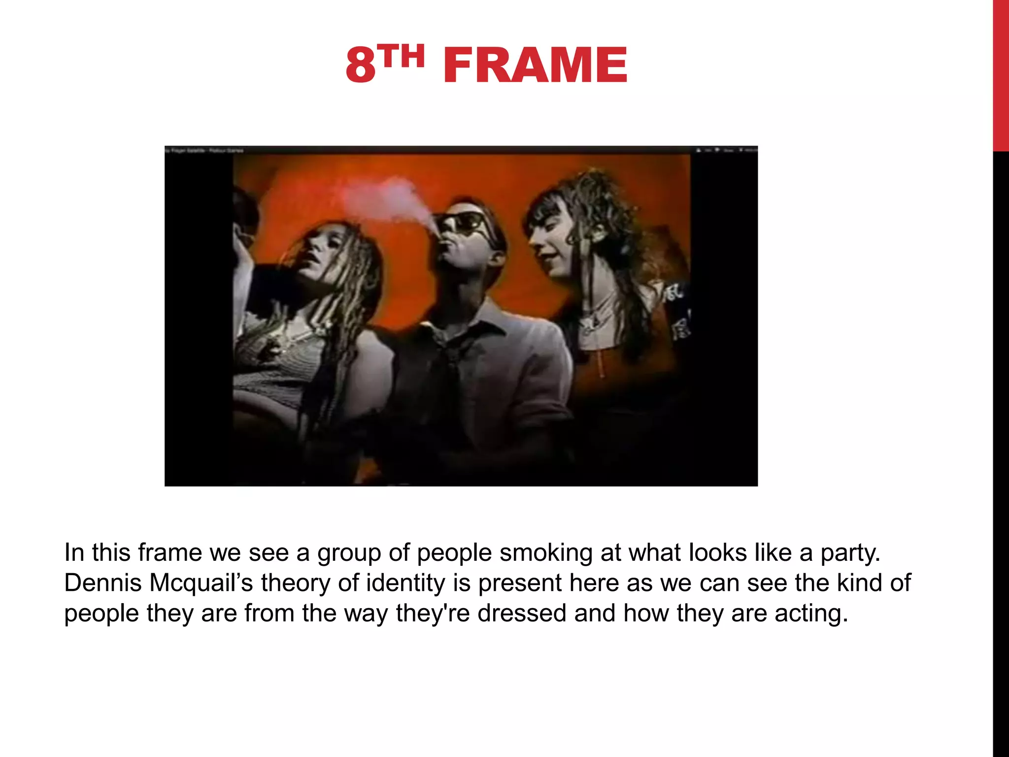 8TH FRAME




In this frame we see a group of people smoking at what looks like a party.
Dennis Mcquail’s theory of identity is present here as we can see the kind of
people they are from the way they're dressed and how they are acting.
 