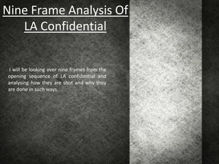 Nine Frame Analysis Of
   LA Confidential


I will be looking over nine frames from the
opening sequence of LA confidential and
analysing how they are shot and why they
are done in such ways.
 