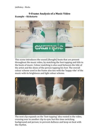 9-Frame Analysis of a Music Video<br />Example – Kickstarts<br />This scene introduces the sound (thought) beats that are present throughout the music video, by matching the foot tapping and title to the beats of music. Colour matching is also used between the title of the artist and the shoes of the person tapping his foot. The overall colour scheme used in the frame also ties with the ‘happy vibe’ of the music with its brightness and light colour scheme.<br />The next clip expands on the ‘foot-tapping’ idea rooted in the video, crossing over to another clip in-sync but this time switching background and person; to prevent dullness and keep on beat with the rhythm.<br />Following this a merge occurs, splitting the screen between the original clip and the one that followed. These both remain accurate to the beat, though they clearly contrast each other this time to emphasis the two separate, but the same beats. The camera also remains close up, highlighting the emphasis on matching the beat with a ‘visual’ representation of an instrument. <br />This idea expands once again, this time x4 the amount of feet. These again remain in-sync as well, but also create a build up to the introduction of vocals, which is soon to follow. The different shoes/feet creates extra variety to keep the anticipation from the audience.<br />This frame introduces the vocals to the video, including lip-syncing in one half while matching actions to words in the other (holding hands). This gives a narrative feel to the video, and creating a visual representation for the audience, sparking interest. A pink jumper is used in this clip also, to reinforce the bright colour scheme.<br />This frame changes back from the ‘split’ technique, creating variety and expansion on the story and highlighting the connection between the two main characters. Facial close-ups are also used to highlight expression and feeling during the clip.<br />During this scene the background remains the same while the character changes, in time with the beat of the music. This replaces tapping of the feet, again creating variety and preventing boredom. The camera remains in a medium-close position, keeping each shot as identical as possible, again creating a ‘visual’ instrument for the music.<br />This scene reestablishes the story behind the vocals, repeating this match-on-action of the lyrics and referring back to the split-picture technique. This allows the viewing of two separate events at the same time, allowing an easy fit in the time frame and effective story telling.<br /> <br />Within this frame the chorus is matched with dancing, while the screen is split, allowing the cutting of separate characters into one frame. This, like all the other scenes, matches the beats of the music and retains the up-beat, happy theme the video hopes to achieve. The ‘top’ screen is also of close-ups, allowing similarities between the bottom screen while also creating a abstract picture. <br />