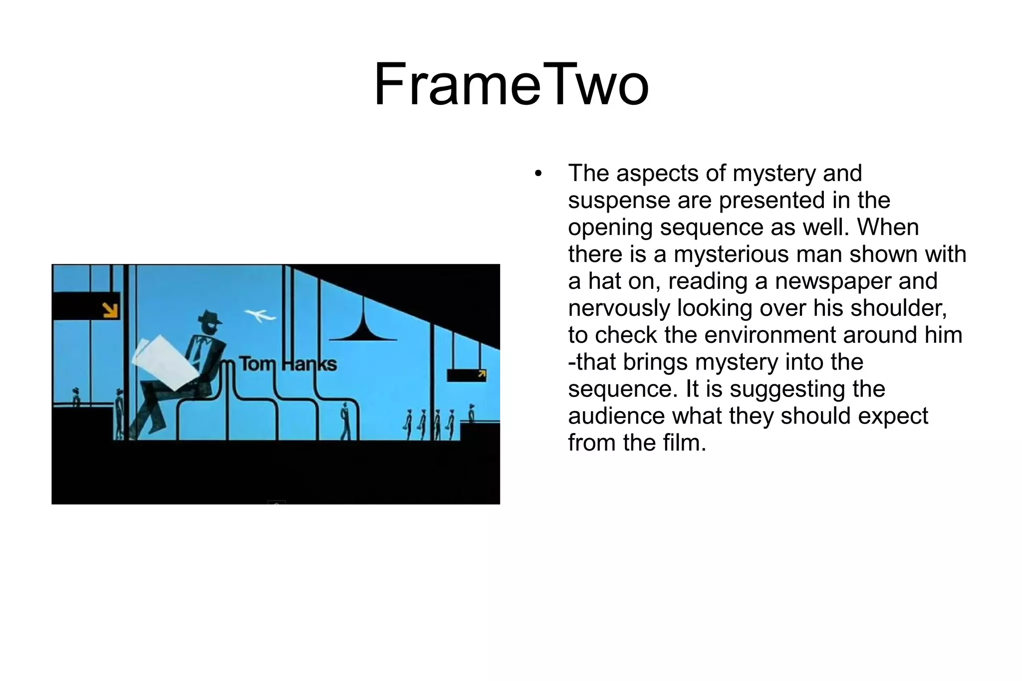 FrameTwo
    ●   The aspects of mystery and
        suspense are presented in the
        opening sequence as well. When
        there is a mysterious man shown with
        a hat on, reading a newspaper and
        nervously looking over his shoulder,
        to check the environment around him
        -that brings mystery into the
        sequence. It is suggesting the
        audience what they should expect
        from the film.
 