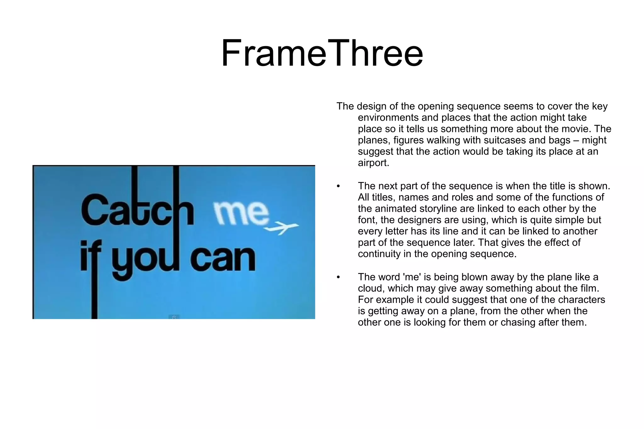 FrameThree
     The design of the opening sequence seems to cover the key
         environments and places that the action might take
         place so it tells us something more about the movie. The
         planes, figures walking with suitcases and bags – might
         suggest that the action would be taking its place at an
         airport.

     ●   The next part of the sequence is when the title is shown.
         All titles, names and roles and some of the functions of
         the animated storyline are linked to each other by the
         font, the designers are using, which is quite simple but
         every letter has its line and it can be linked to another
         part of the sequence later. That gives the effect of
         continuity in the opening sequence.

     ●   The word 'me' is being blown away by the plane like a
         cloud, which may give away something about the film.
         For example it could suggest that one of the characters
         is getting away on a plane, from the other when the
         other one is looking for them or chasing after them.
 