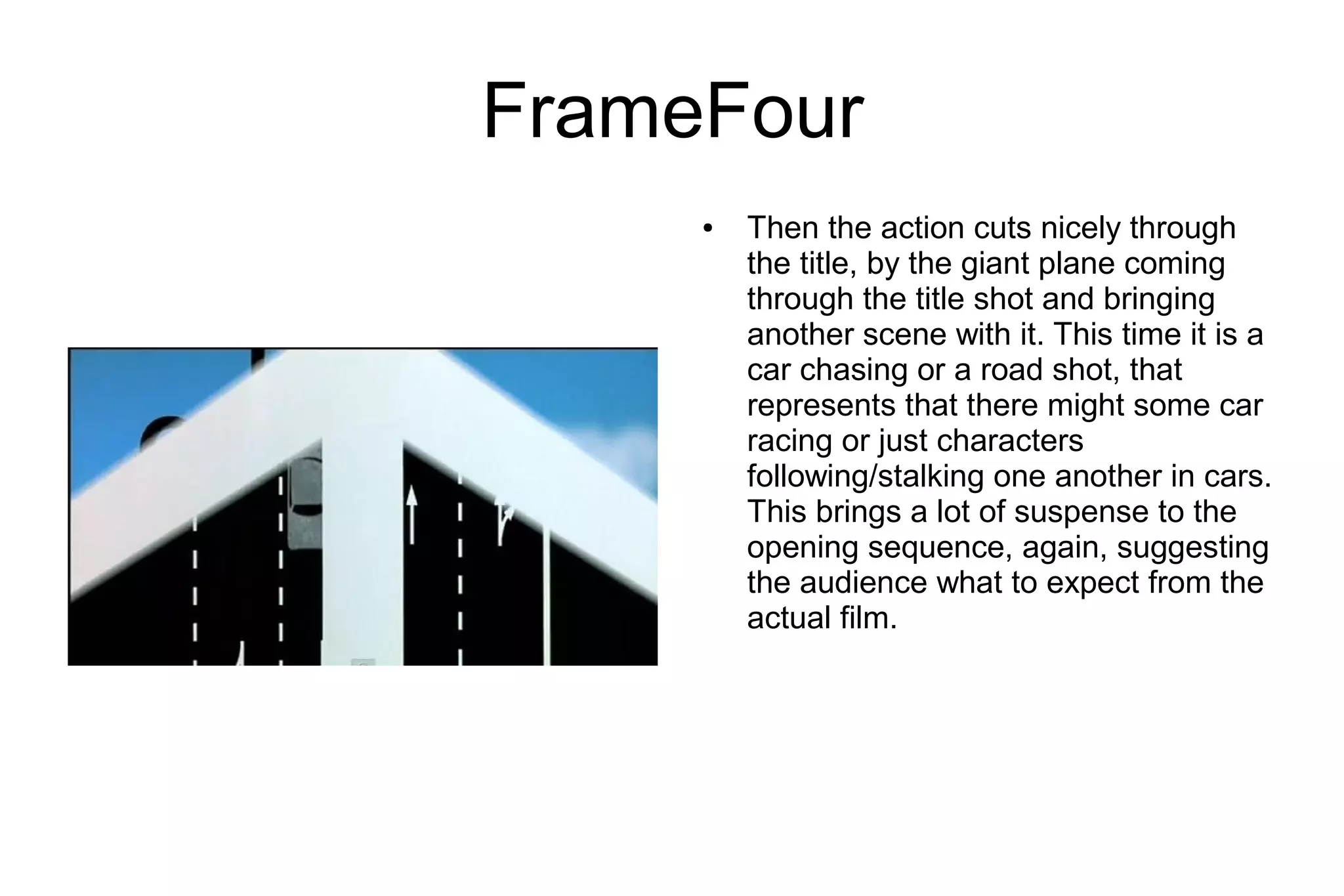FrameFour
     ●   Then the action cuts nicely through
         the title, by the giant plane coming
         through the title shot and bringing
         another scene with it. This time it is a
         car chasing or a road shot, that
         represents that there might some car
         racing or just characters
         following/stalking one another in cars.
         This brings a lot of suspense to the
         opening sequence, again, suggesting
         the audience what to expect from the
         actual film.
 