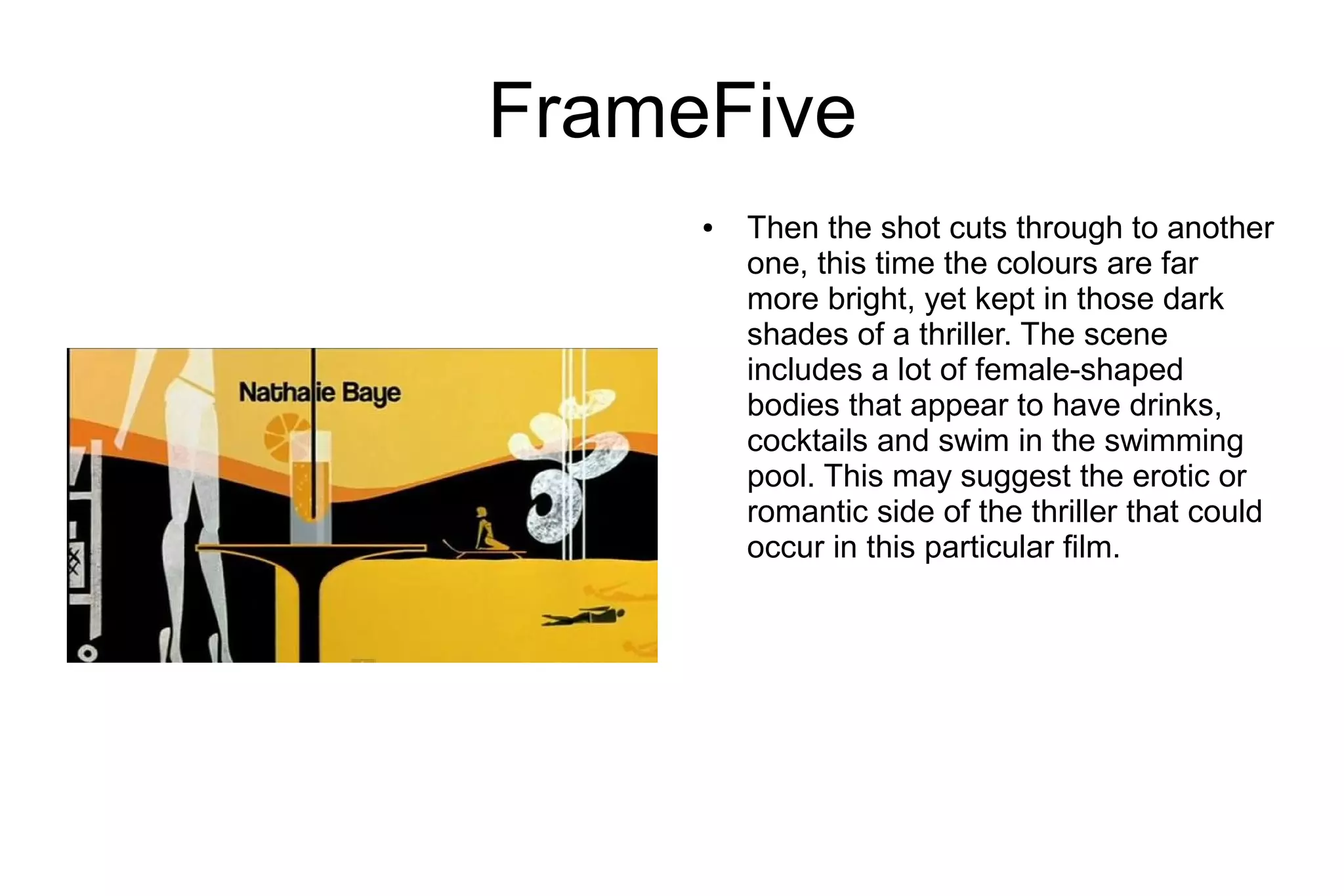 FrameFive
     ●   Then the shot cuts through to another
         one, this time the colours are far
         more bright, yet kept in those dark
         shades of a thriller. The scene
         includes a lot of female-shaped
         bodies that appear to have drinks,
         cocktails and swim in the swimming
         pool. This may suggest the erotic or
         romantic side of the thriller that could
         occur in this particular film.
 