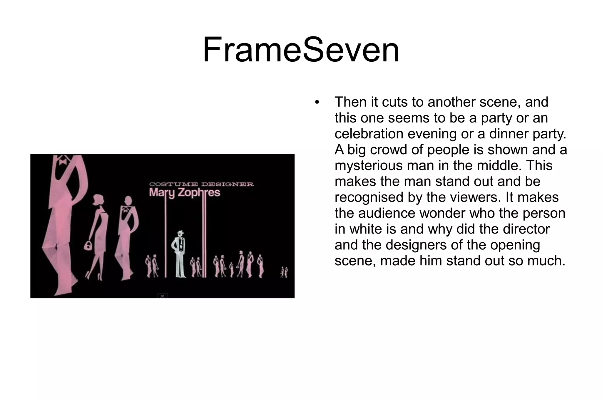 FrameSeven
     ●   Then it cuts to another scene, and
         this one seems to be a party or an
         celebration evening or a dinner party.
         A big crowd of people is shown and a
         mysterious man in the middle. This
         makes the man stand out and be
         recognised by the viewers. It makes
         the audience wonder who the person
         in white is and why did the director
         and the designers of the opening
         scene, made him stand out so much.
 