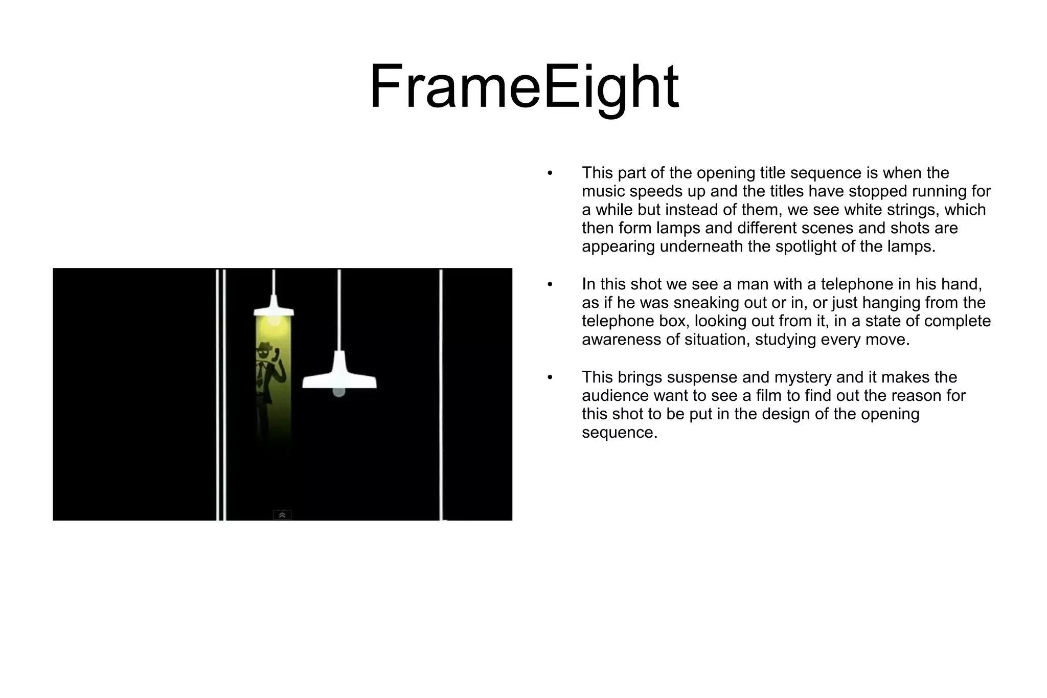 FrameEight
     ●   This part of the opening title sequence is when the
         music speeds up and the titles have stopped running for
         a while but instead of them, we see white strings, which
         then form lamps and different scenes and shots are
         appearing underneath the spotlight of the lamps.

     ●   In this shot we see a man with a telephone in his hand,
         as if he was sneaking out or in, or just hanging from the
         telephone box, looking out from it, in a state of complete
         awareness of situation, studying every move.

     ●   This brings suspense and mystery and it makes the
         audience want to see a film to find out the reason for
         this shot to be put in the design of the opening
         sequence.
 