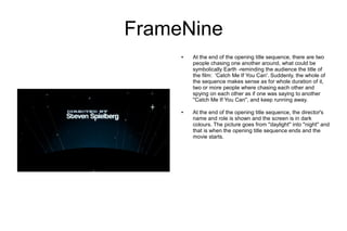 FrameNine
     ●   At the end of the opening title sequence, there are two
         people chasing one another around, what could be
         symbolically Earth -reminding the audience the title of
         the film: 'Catch Me If You Can'. Suddenly, the whole of
         the sequence makes sense as for whole duration of it,
         two or more people where chasing each other and
         spying on each other as if one was saying to another
         ''Catch Me If You Can'', and keep running away.

     ●   At the end of the opening title sequence, the director's
         name and role is shown and the screen is in dark
         colours. The picture goes from ''daylight'' into ''night'' and
         that is when the opening title sequence ends and the
         movie starts.
 