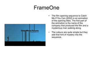 FrameOne
    ●   The film opening sequence to Catch
        Me If You Can (2002) is an animation
        of the opening titles. The first part of
        the animation is the name of the
        company that produced the film and a
        mysterious man walking along.
    ●   The colours are quite simple but they
        add that hint of mystery into the
        sequence.
 
