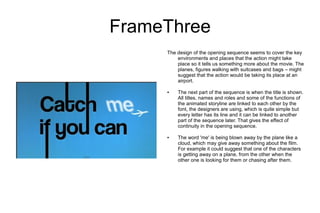FrameThree
     The design of the opening sequence seems to cover the key
         environments and places that the action might take
         place so it tells us something more about the movie. The
         planes, figures walking with suitcases and bags – might
         suggest that the action would be taking its place at an
         airport.

     ●   The next part of the sequence is when the title is shown.
         All titles, names and roles and some of the functions of
         the animated storyline are linked to each other by the
         font, the designers are using, which is quite simple but
         every letter has its line and it can be linked to another
         part of the sequence later. That gives the effect of
         continuity in the opening sequence.

     ●   The word 'me' is being blown away by the plane like a
         cloud, which may give away something about the film.
         For example it could suggest that one of the characters
         is getting away on a plane, from the other when the
         other one is looking for them or chasing after them.
 