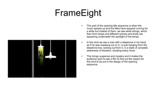 FrameEight
     ●   This part of the opening title sequence is when the
         music speeds up and the titles have stopped running for
         a while but instead of them, we see white strings, which
         then form lamps and different scenes and shots are
         appearing underneath the spotlight of the lamps.

     ●   In this shot we see a man with a telephone in his hand,
         as if he was sneaking out or in, or just hanging from the
         telephone box, looking out from it, in a state of complete
         awareness of situation, studying every move.

     ●   This brings suspense and mystery and it makes the
         audience want to see a film to find out the reason for
         this shot to be put in the design of the opening
         sequence.
 