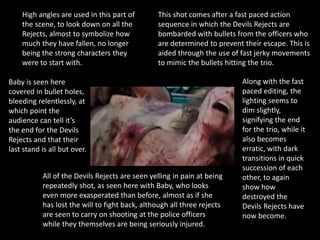 This shot comes after a fast paced action
sequence in which the Devils Rejects are
bombarded with bullets from the officers who
are determined to prevent their escape. This is
aided through the use of fast jerky movements
to mimic the bullets hitting the trio.
Baby is seen here
covered in bullet holes,
bleeding relentlessly, at
which point the
audience can tell it’s
the end for the Devils
Rejects and that their
last stand is all but over.
All of the Devils Rejects are seen yelling in pain at being
repeatedly shot, as seen here with Baby, who looks
even more exasperated than before, almost as if she
has lost the will to fight back, although all three rejects
are seen to carry on shooting at the police officers
while they themselves are being seriously injured.
Along with the fast
paced editing, the
lighting seems to
dim slightly,
signifying the end
for the trio, while it
also becomes
erratic, with dark
transitions in quick
succession of each
other, to again
show how
destroyed the
Devils Rejects have
now become.
High angles are used in this part of
the scene, to look down on all the
Rejects, almost to symbolize how
much they have fallen, no longer
being the strong characters they
were to start with.
 