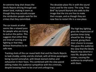 An extreme long shot shows the
Devils Rejects driving through vast
desert land, making it seem as
though they may actually escape
the retribution people seek for the
crimes that they committed.
The desolate place fits in with the sound
track used for the scene. The song “Free
Bird” by Lynyrd Skynyrd also adds to the
image that the trio are free to make
their escape, and as though they are
now free to restart life in a new place.
The high key lighting
gives the impression of
positive times lying
ahead for the .things
around, giving them
their chance to escape.
This gives the audience
the view that the Devils
Rejects may deserve a
new life, despite their
crimes, causing the
audience to emphasize
with them.
The car travels at what
seems like a relaxed pace
for people who are trying
to outrun the police. This
suggests that either they
are tired of running and
fighting or that they
believe themselves to be
safe now.
Tracking shots of the car reveal both that and the Devils Rejects
to look shoddy, untidy and dis-shelved, with all three passengers
being injured somewhat, with blood stained clothes and
exhaustion in their faces. This combined with the slow paced
editing makes the audience sympathize with the criminals,
despite knowing them to be cruel and unforgiving.
 