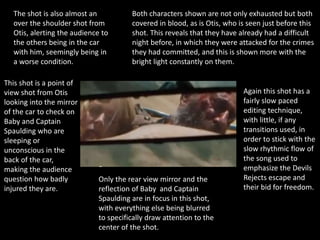 This shot is a point of
view shot from Otis
looking into the mirror
of the car to check on
Baby and Captain
Spaulding who are
sleeping or
unconscious in the
back of the car,
making the audience
question how badly
injured they are.
Only the rear view mirror and the
reflection of Baby and Captain
Spaulding are in focus in this shot,
with everything else being blurred
to specifically draw attention to the
center of the shot.
Both characters shown are not only exhausted but both
covered in blood, as is Otis, who is seen just before this
shot. This reveals that they have already had a difficult
night before, in which they were attacked for the crimes
they had committed, and this is shown more with the
bright light constantly on them.
The shot is also almost an
over the shoulder shot from
Otis, alerting the audience to
the others being in the car
with him, seemingly being in
a worse condition.
Again this shot has a
fairly slow paced
editing technique,
with little, if any
transitions used, in
order to stick with the
slow rhythmic flow of
the song used to
emphasize the Devils
Rejects escape and
their bid for freedom.
 