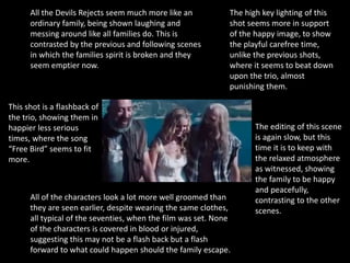 This shot is a flashback of
the trio, showing them in
happier less serious
times, where the song
“Free Bird” seems to fit
more.
All the Devils Rejects seem much more like an
ordinary family, being shown laughing and
messing around like all families do. This is
contrasted by the previous and following scenes
in which the families spirit is broken and they
seem emptier now.
The high key lighting of this
shot seems more in support
of the happy image, to show
the playful carefree time,
unlike the previous shots,
where it seems to beat down
upon the trio, almost
punishing them.
All of the characters look a lot more well groomed than
they are seen earlier, despite wearing the same clothes,
all typical of the seventies, when the film was set. None
of the characters is covered in blood or injured,
suggesting this may not be a flash back but a flash
forward to what could happen should the family escape.
The editing of this scene
is again slow, but this
time it is to keep with
the relaxed atmosphere
as witnessed, showing
the family to be happy
and peacefully,
contrasting to the other
scenes.
 