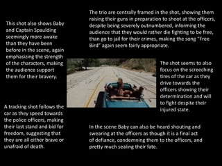 A tracking shot follows the
car as they speed towards
the police officers, making
their last stand and bid for
freedom, suggesting that
they are all either brave or
unafraid of death.
The shot seems to also
focus on the screeching
tires of the car as they
drive towards the
officers showing their
determination and will
to fight despite their
injured state.
The trio are centrally framed in the shot, showing them
raising their guns in preparation to shoot at the officers,
despite being severely outnumbered, informing the
audience that they would rather die fighting to be free,
than go to jail for their crimes, making the song “Free
Bird” again seem fairly appropriate.
This shot also shows Baby
and Captain Spaulding
seemingly more awake
than they have been
before in the scene, again
emphasizing the strength
of the characters, making
the audience support
them for their bravery.
In the scene Baby can also be heard shouting and
swearing at the officers as though it is a final act
of defiance, condemning them to the officers, and
pretty much sealing their fate.
 