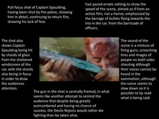 Pull focus shot of Captain Spaulding,
having been shot by the police, showing
him in detail, continuing to return fire,
showing his lack of fear.
The shot also
shows Captain
Spaulding being hit
by shards of glass
from the shattered
windscreen of the
car, with the shards
also being in focus
in order to draw
the audiences
attention.
Fast paced erratic editing to show the
speed of the scene, almost as if from an
action film, not a horror, emphasized by
the barrage of bullets flying towards the
trio in the car, from the barricade of
officers.
The gun in the shot is centrally framed, in what
seems like another attempt to remind the
audience that despite being greatly
outnumbered and having no chance of
success, the Devils Rejects would rather die
fighting than be taken alive.
The sound of the
scene is a mixture of
firing guns, screeching
tires and images of
people on both sides
shouting although
their voices cannot be
heard in the
commotion, although
the scene seems to
slow down so it is
possible to lip read
what is being said.
 