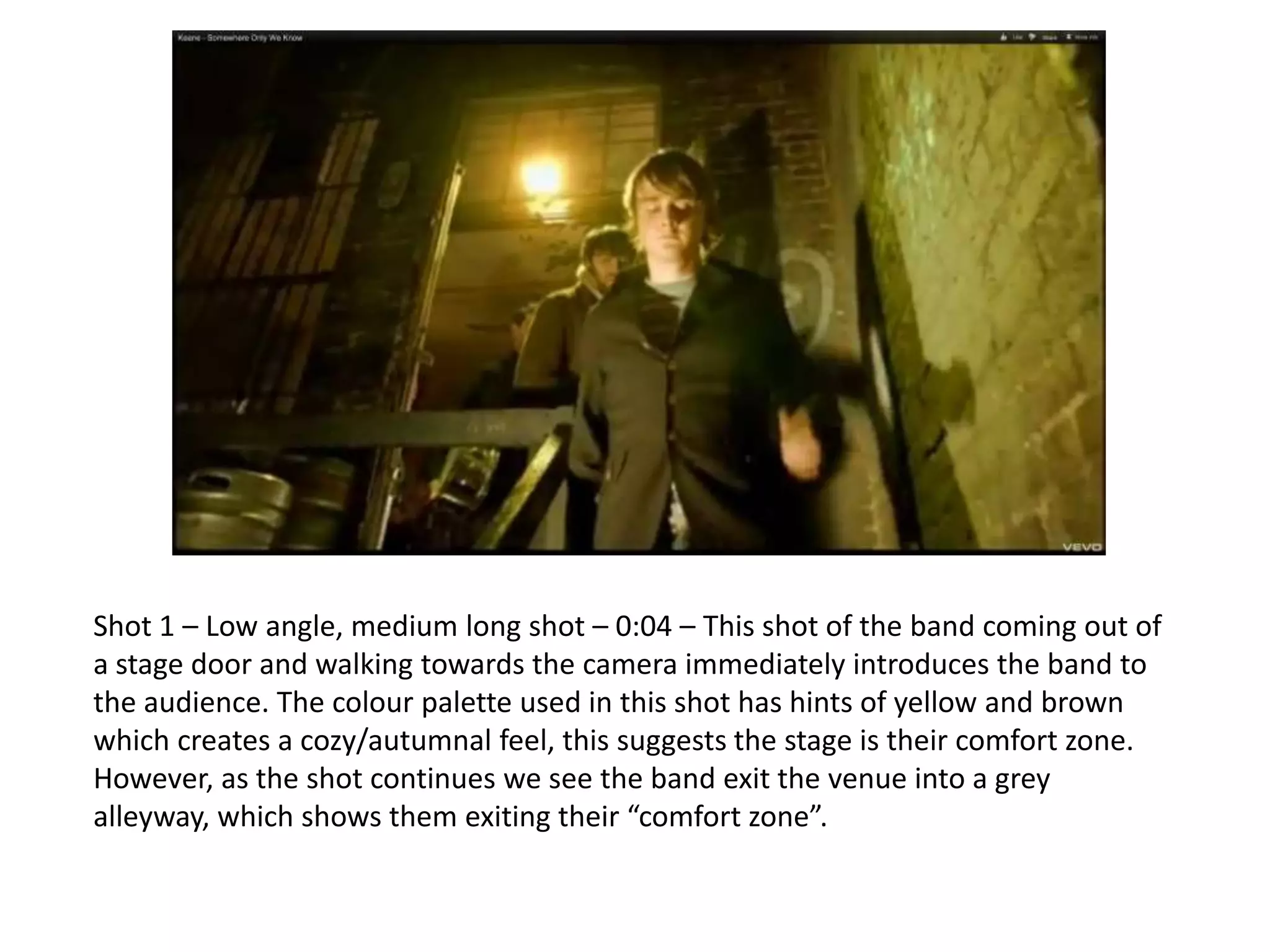 Shot 1 – Low angle, medium long shot – 0:04 – This shot of the band coming out of
a stage door and walking towards the camera immediately introduces the band to
the audience. The colour palette used in this shot has hints of yellow and brown
which creates a cozy/autumnal feel, this suggests the stage is their comfort zone.
However, as the shot continues we see the band exit the venue into a grey
alleyway, which shows them exiting their “comfort zone”.
 