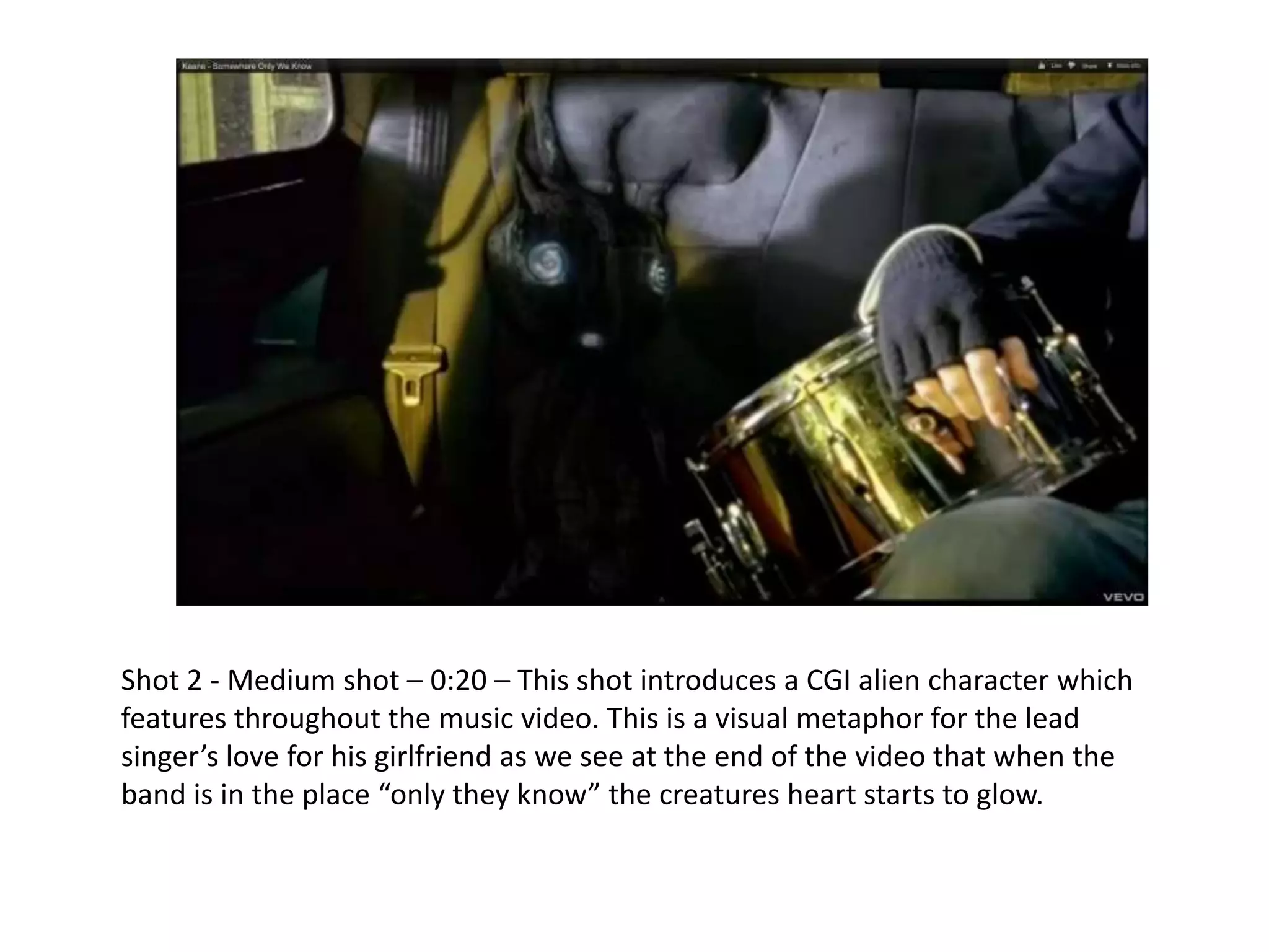 Shot 2 - Medium shot – 0:20 – This shot introduces a CGI alien character which
features throughout the music video. This is a visual metaphor for the lead
singer’s love for his girlfriend as we see at the end of the video that when the
band is in the place “only they know” the creatures heart starts to glow.
 