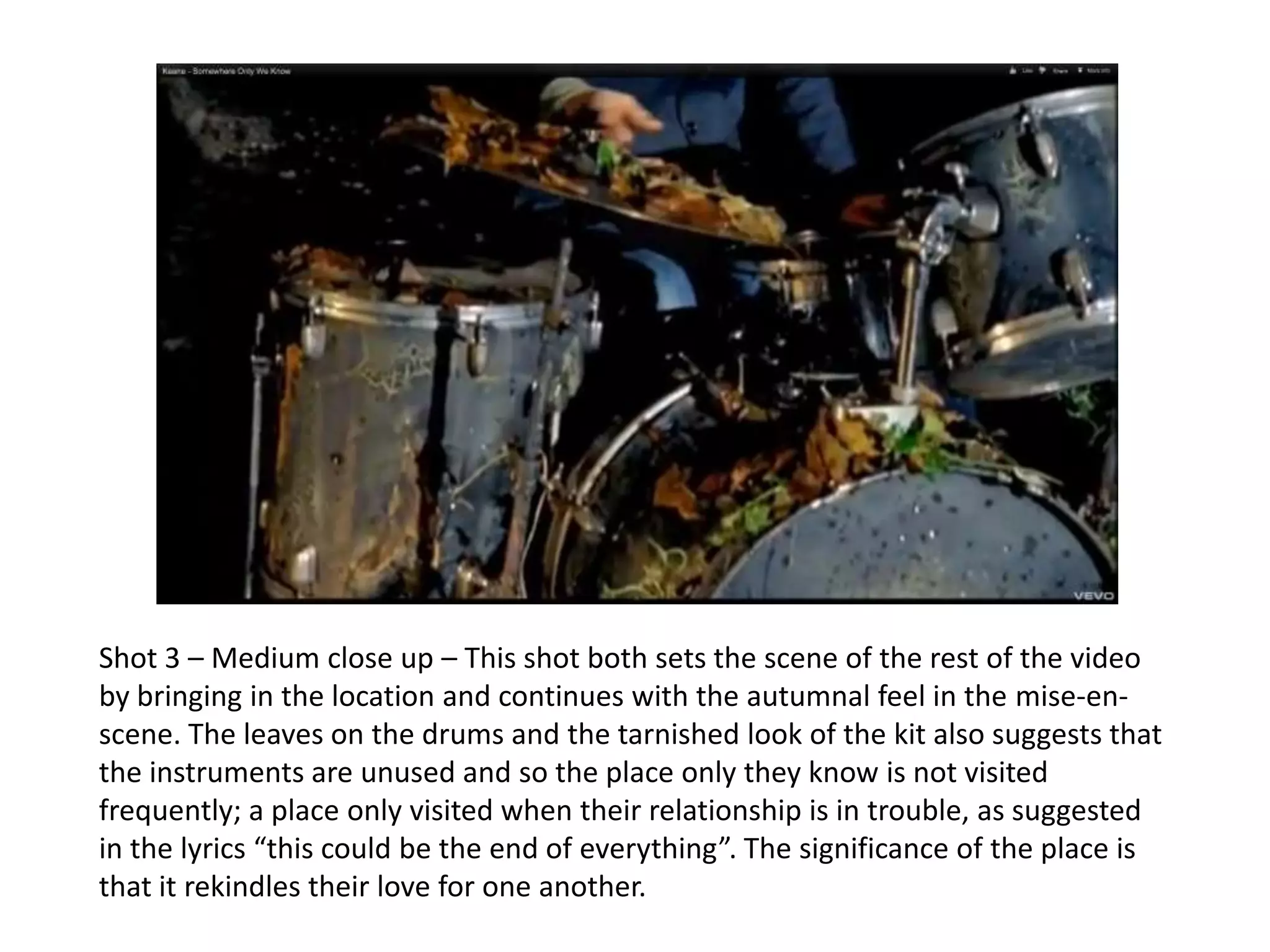 Shot 3 – Medium close up – This shot both sets the scene of the rest of the video
by bringing in the location and continues with the autumnal feel in the mise-en-
scene. The leaves on the drums and the tarnished look of the kit also suggests that
the instruments are unused and so the place only they know is not visited
frequently; a place only visited when their relationship is in trouble, as suggested
in the lyrics “this could be the end of everything”. The significance of the place is
that it rekindles their love for one another.
 