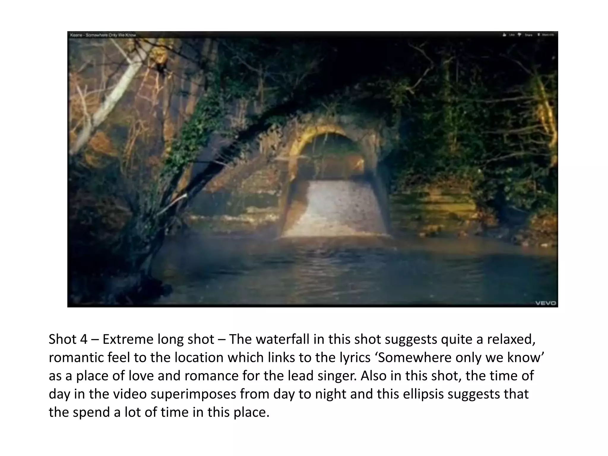 Shot 4 – Extreme long shot – The waterfall in this shot suggests quite a relaxed,
romantic feel to the location which links to the lyrics ‘Somewhere only we know’
as a place of love and romance for the lead singer. Also in this shot, the time of
day in the video superimposes from day to night and this ellipsis suggests that
the spend a lot of time in this place.
 