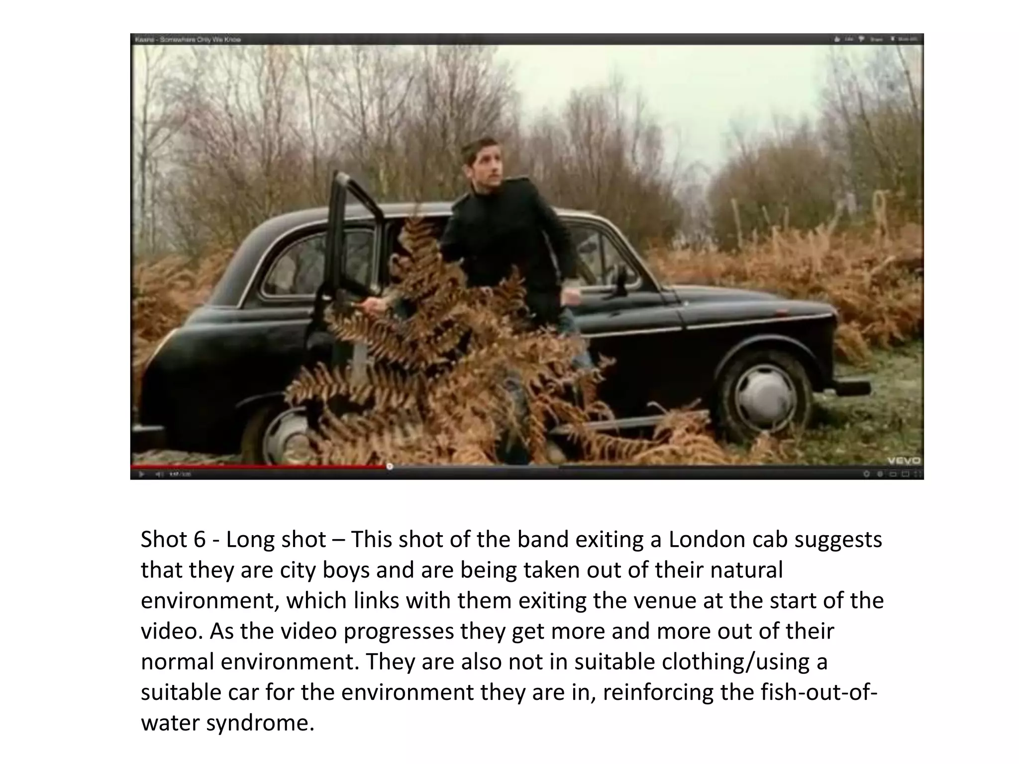 Shot 6 - Long shot – This shot of the band exiting a London cab suggests
that they are city boys and are being taken out of their natural
environment, which links with them exiting the venue at the start of the
video. As the video progresses they get more and more out of their
normal environment. They are also not in suitable clothing/using a
suitable car for the environment they are in, reinforcing the fish-out-of-
water syndrome.
 