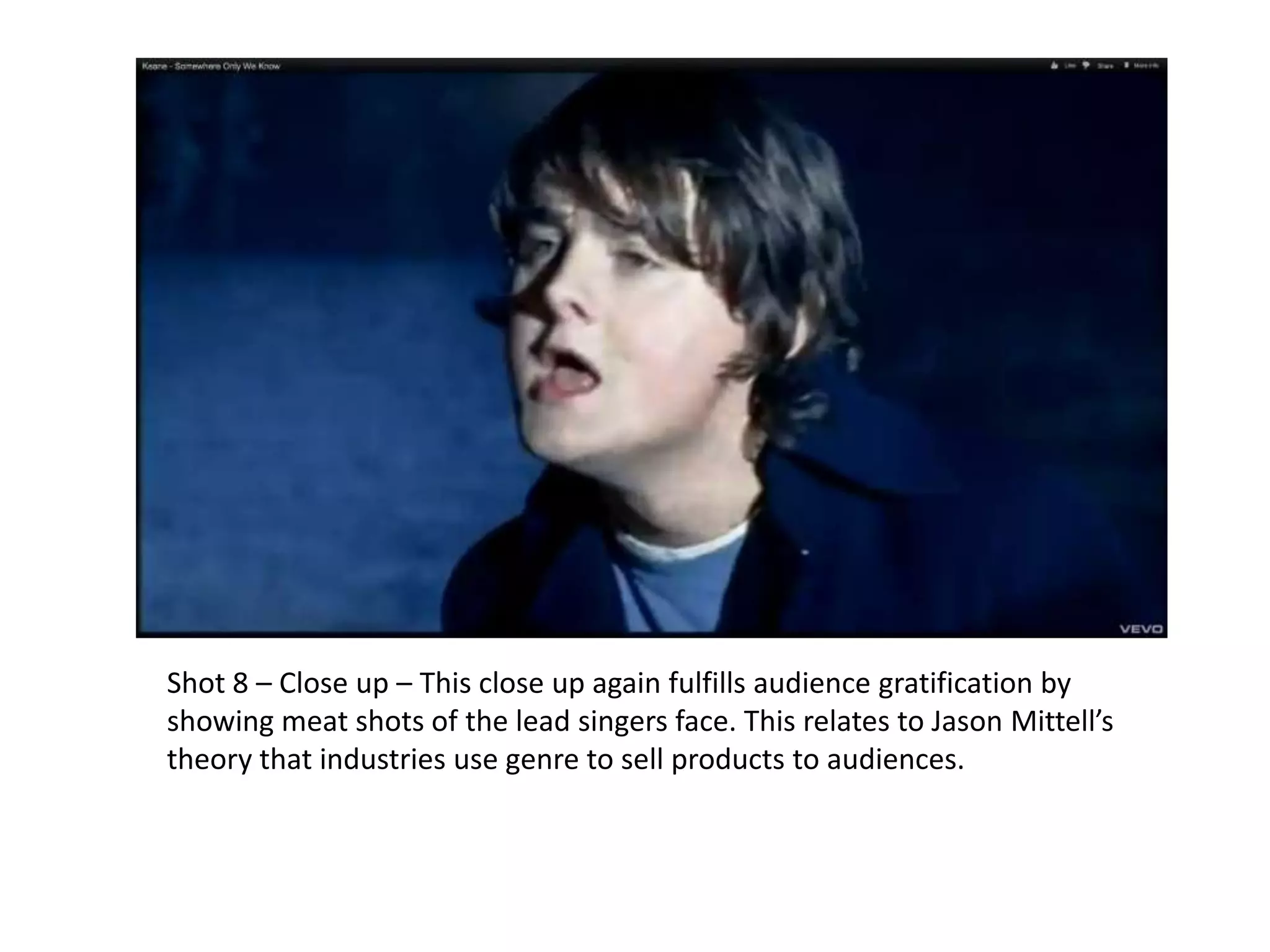 Shot 8 – Close up – This close up again fulfills audience gratification by
showing meat shots of the lead singers face. This relates to Jason Mittell’s
theory that industries use genre to sell products to audiences.
 