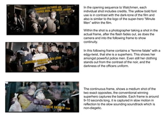 In the opening sequence to Watchmen, each
individual shot includes credits. The yellow bold font
use is in contrast with the dark-tone of the film and
also is similar to the logo of the super-hero “Minute
Men” within the film.

Within the shot is a photographer taking a shot in the
actual frame, after the flash fades out, as does the
camera and into the following frame to show
continuity.

In this following frame contains a “femme fatale” with a
edgy-twist, that she is a superhero. This shows her
amongst powerful police men. Even still her clothing
stands out from the contrast of the noir, and the
darkness of the officers uniform.




The continuous frame, shows a medium shot of the
two exact opposites, the conventional winning
superhero captures the baddie. Each frame is around
9-10 seconds long, it is captured in slow motion in
reflection to the slow sounding soundtrack which is
non-diegetic.
 