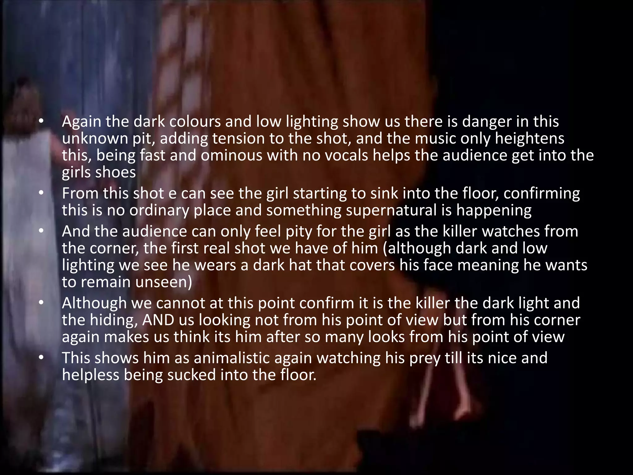 • Again the dark colours and low lighting show us there is danger in this
  unknown pit, adding tension to the shot, and the music only heightens
  this, being fast and ominous with no vocals helps the audience get into the
  girls shoes
• From this shot e can see the girl starting to sink into the floor, confirming
  this is no ordinary place and something supernatural is happening
• And the audience can only feel pity for the girl as the killer watches from
  the corner, the first real shot we have of him (although dark and low
  lighting we see he wears a dark hat that covers his face meaning he wants
  to remain unseen)
• Although we cannot at this point confirm it is the killer the dark light and
  the hiding, AND us looking not from his point of view but from his corner
  again makes us think its him after so many looks from his point of view
• This shows him as animalistic again watching his prey till its nice and
  helpless being sucked into the floor.
 