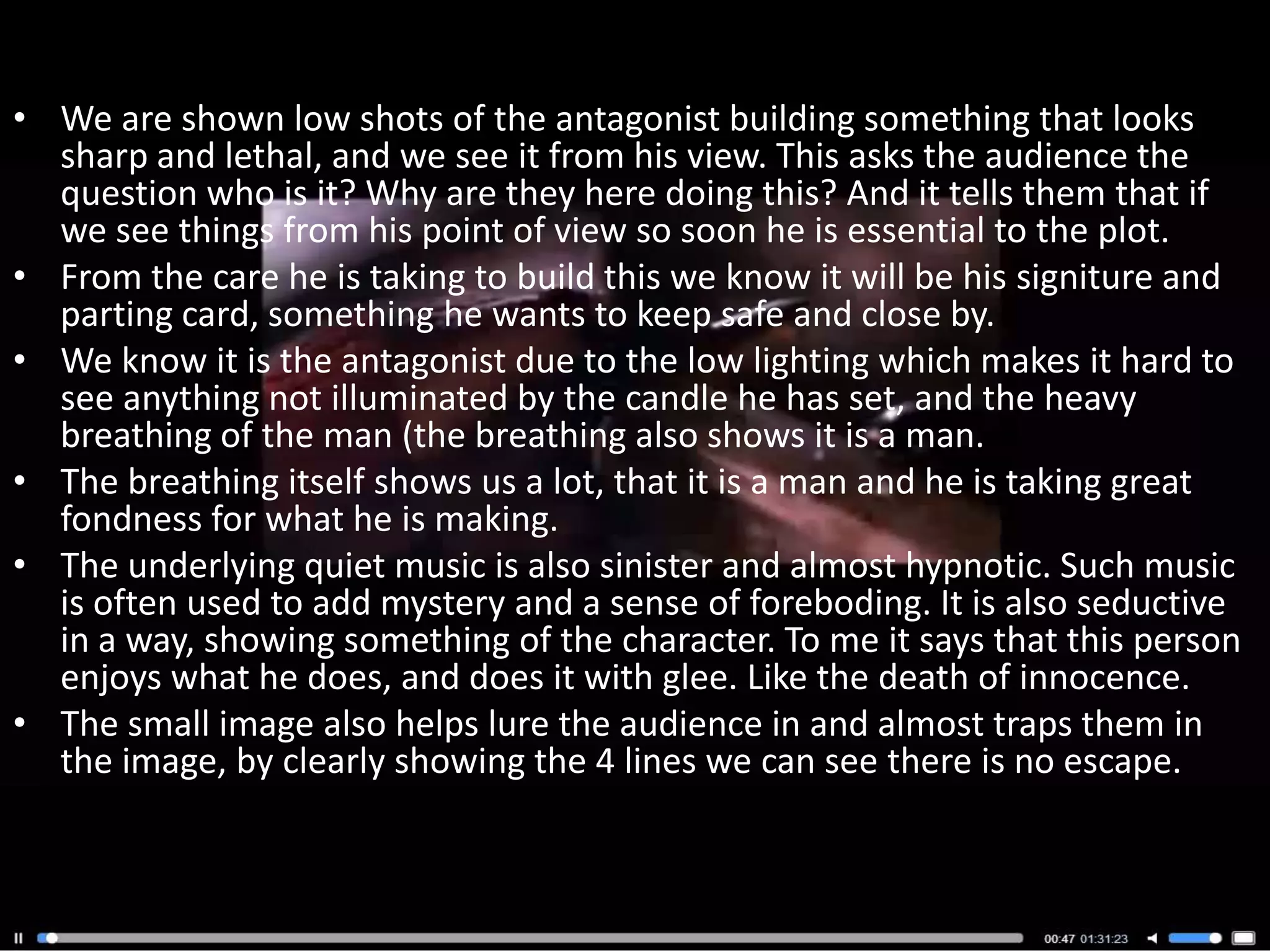 • We are shown low shots of the antagonist building something that looks
  sharp and lethal, and we see it from his view. This asks the audience the
  question who is it? Why are they here doing this? And it tells them that if
  we see things from his point of view so soon he is essential to the plot.
• From the care he is taking to build this we know it will be his signiture and
  parting card, something he wants to keep safe and close by.
• We know it is the antagonist due to the low lighting which makes it hard to
  see anything not illuminated by the candle he has set, and the heavy
  breathing of the man (the breathing also shows it is a man.
• The breathing itself shows us a lot, that it is a man and he is taking great
  fondness for what he is making.
• The underlying quiet music is also sinister and almost hypnotic. Such music
  is often used to add mystery and a sense of foreboding. It is also seductive
  in a way, showing something of the character. To me it says that this person
  enjoys what he does, and does it with glee. Like the death of innocence.
• The small image also helps lure the audience in and almost traps them in
  the image, by clearly showing the 4 lines we can see there is no escape.
 