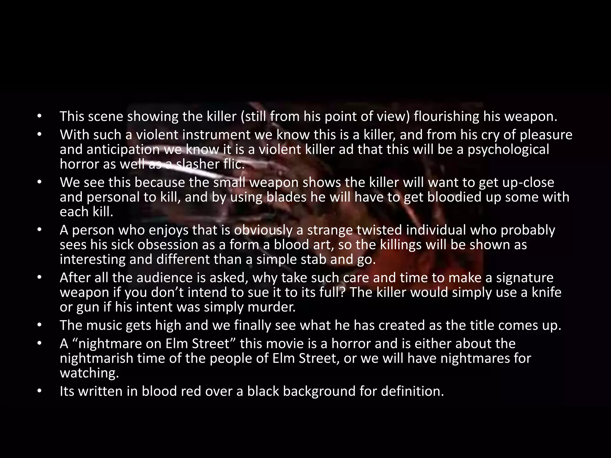 •   This scene showing the killer (still from his point of view) flourishing his weapon.
•   With such a violent instrument we know this is a killer, and from his cry of pleasure
    and anticipation we know it is a violent killer ad that this will be a psychological
    horror as well as a slasher flic.
•   We see this because the small weapon shows the killer will want to get up-close
    and personal to kill, and by using blades he will have to get bloodied up some with
    each kill.
•   A person who enjoys that is obviously a strange twisted individual who probably
    sees his sick obsession as a form a blood art, so the killings will be shown as
    interesting and different than a simple stab and go.
•   After all the audience is asked, why take such care and time to make a signature
    weapon if you don’t intend to sue it to its full? The killer would simply use a knife
    or gun if his intent was simply murder.
•   The music gets high and we finally see what he has created as the title comes up.
•   A “nightmare on Elm Street” this movie is a horror and is either about the
    nightmarish time of the people of Elm Street, or we will have nightmares for
    watching.
•   Its written in blood red over a black background for definition.
 